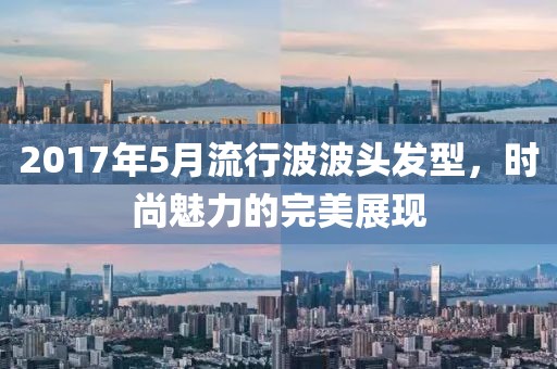 2017年5月流行波波头发型，时尚魅力的完美展现