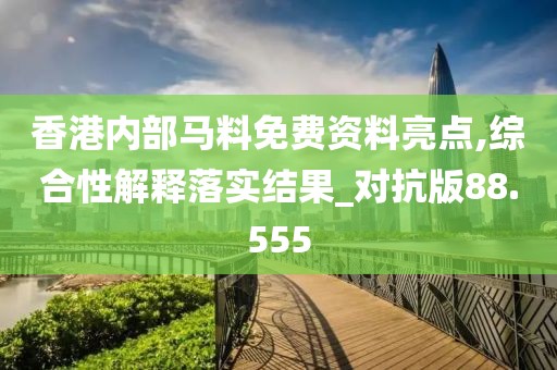 香港内部马料免费资料亮点,综合性解释落实结果_对抗版88.555
