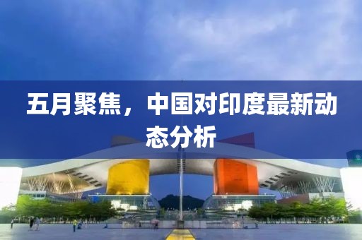 五月聚焦，中国对印度最新动态分析