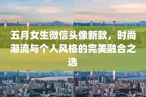 五月女生微信头像新款，时尚潮流与个人风格的完美融合之选
