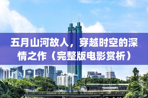 五月山河故人，穿越时空的深情之作（完整版电影赏析）