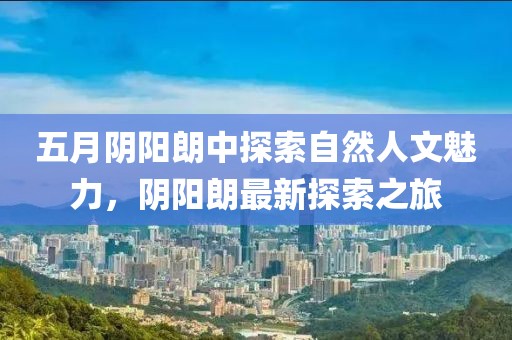 五月阴阳朗中探索自然人文魅力，阴阳朗最新探索之旅