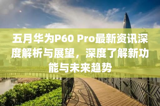 五月华为P60 Pro最新资讯深度解析与展望，深度了解新功能与未来趋势