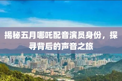 揭秘五月哪吒配音演员身份，探寻背后的声音之旅