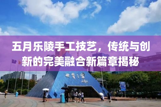 五月乐陵手工技艺，传统与创新的完美融合新篇章揭秘
