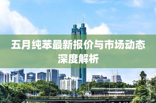 五月纯苯最新报价与市场动态深度解析