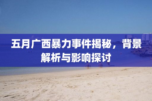 五月广西暴力事件揭秘，背景解析与影响探讨