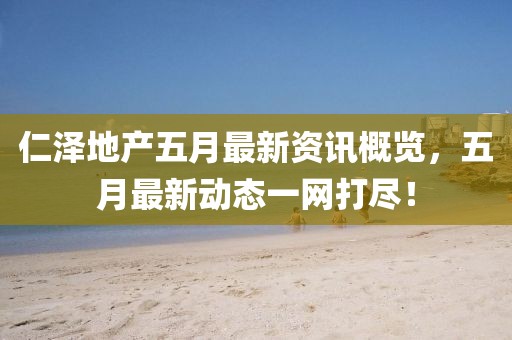 仁泽地产五月最新资讯概览，五月最新动态一网打尽！