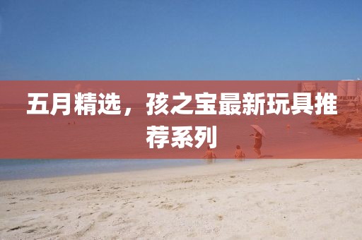 五月精选，孩之宝最新玩具推荐系列