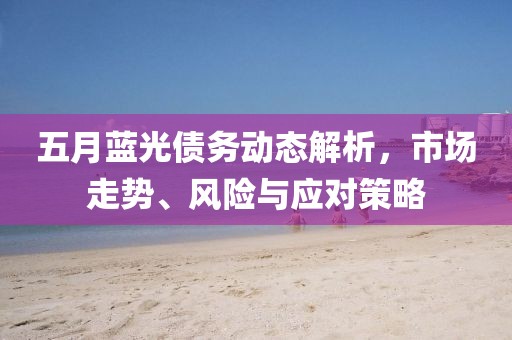五月蓝光债务动态解析，市场走势、风险与应对策略
