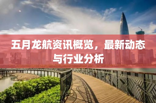 五月龙航资讯概览，最新动态与行业分析