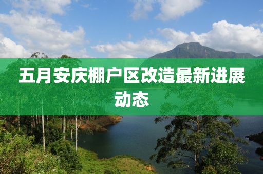 五月安庆棚户区改造最新进展动态