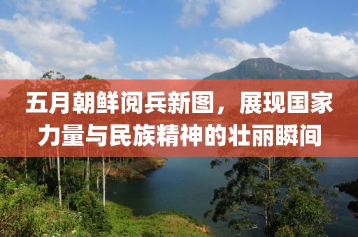 五月朝鲜阅兵新图，展现国家力量与民族精神的壮丽瞬间