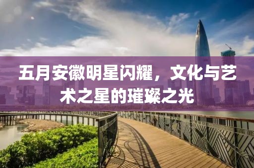 五月安徽明星闪耀，文化与艺术之星的璀璨之光