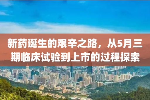 新药诞生的艰辛之路，从5月三期临床试验到上市的过程探索