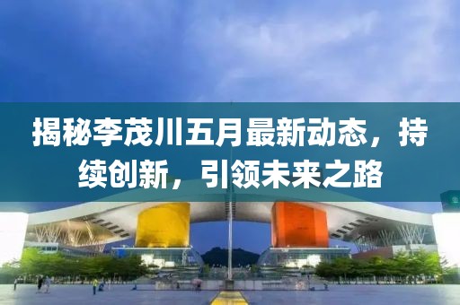 揭秘李茂川五月最新动态，持续创新，引领未来之路
