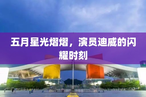 五月星光熠熠，演员迪威的闪耀时刻