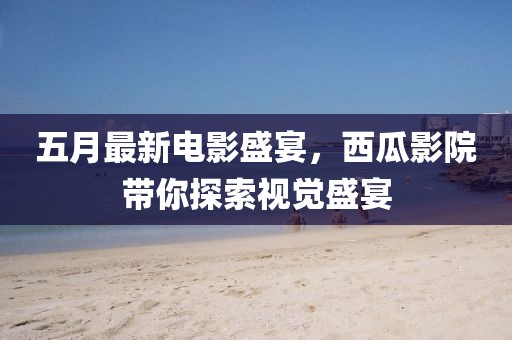 五月最新电影盛宴，西瓜影院带你探索视觉盛宴
