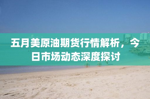 五月美原油期货行情解析，今日市场动态深度探讨