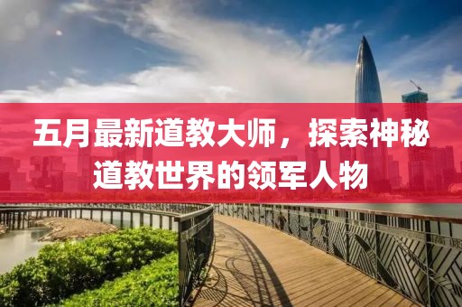 五月最新道教大师，探索神秘道教世界的领军人物