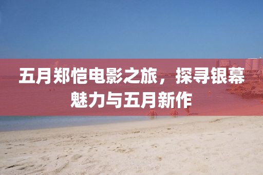 五月郑恺电影之旅，探寻银幕魅力与五月新作