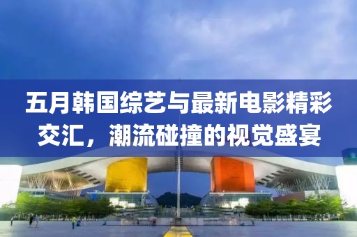 五月韩国综艺与最新电影精彩交汇，潮流碰撞的视觉盛宴