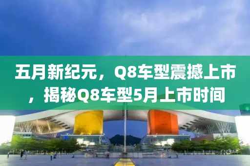 五月新纪元，Q8车型震撼上市，揭秘Q8车型5月上市时间