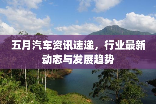 五月汽车资讯速递，行业最新动态与发展趋势
