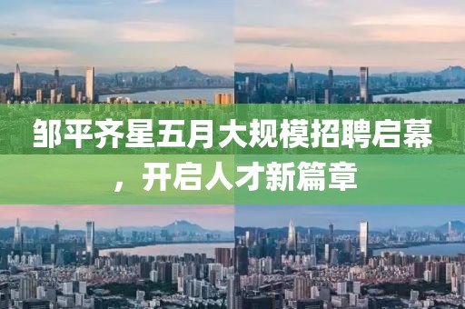 邹平齐星五月大规模招聘启幕，开启人才新篇章