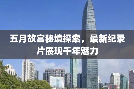 五月故宫秘境探索，最新纪录片展现千年魅力