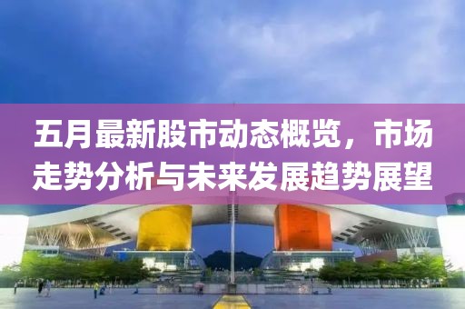 五月最新股市动态概览，市场走势分析与未来发展趋势展望