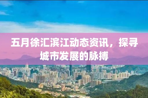 五月徐汇滨江动态资讯，探寻城市发展的脉搏