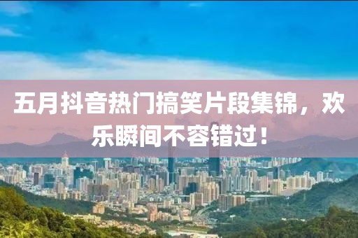 五月抖音热门搞笑片段集锦，欢乐瞬间不容错过！
