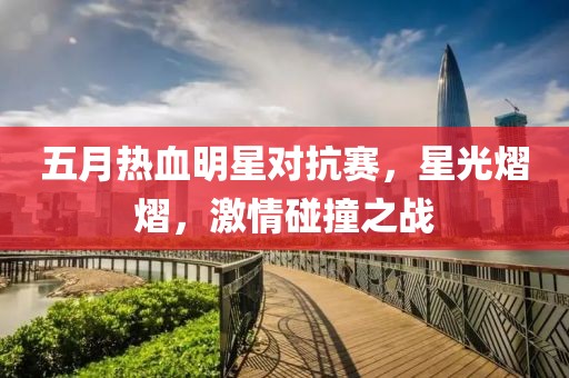 五月热血明星对抗赛，星光熠熠，激情碰撞之战