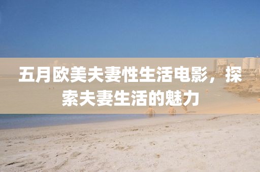 五月欧美夫妻性生活电影，探索夫妻生活的魅力