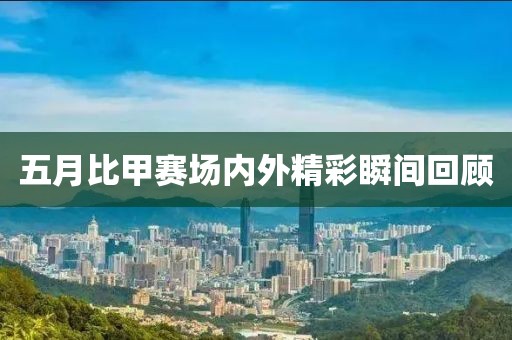 五月比甲赛场内外精彩瞬间回顾