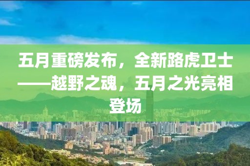 五月重磅发布，全新路虎卫士——越野之魂，五月之光亮相登场