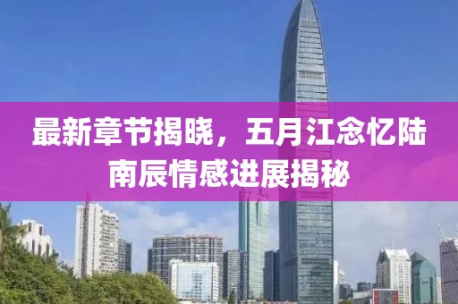 最新章节揭晓，五月江念忆陆南辰情感进展揭秘