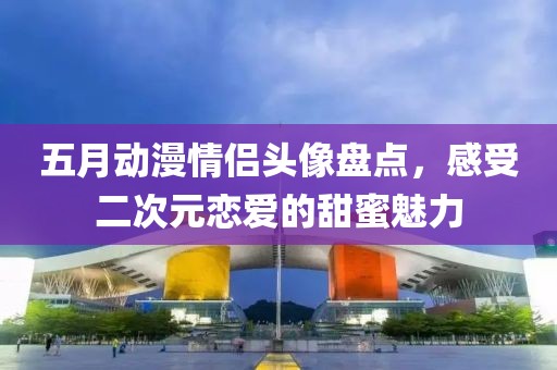 五月动漫情侣头像盘点，感受二次元恋爱的甜蜜魅力