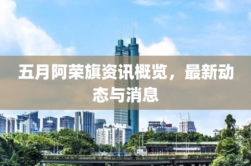 五月阿荣旗资讯概览，最新动态与消息