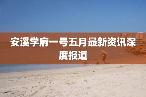 安溪学府一号五月最新资讯深度报道