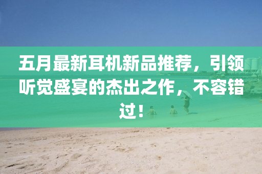 五月最新耳机新品推荐，引领听觉盛宴的杰出之作，不容错过！
