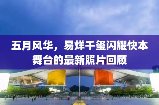 五月风华，易烊千玺闪耀快本舞台的最新照片回顾