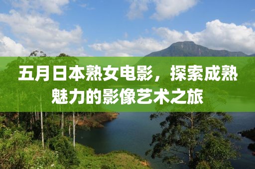 五月日本熟女电影，探索成熟魅力的影像艺术之旅
