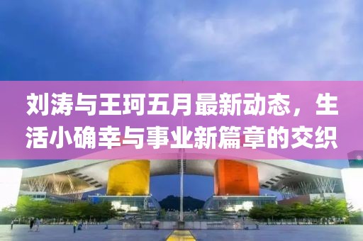 刘涛与王珂五月最新动态，生活小确幸与事业新篇章的交织