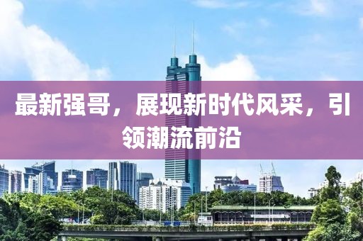最新强哥，展现新时代风采，引领潮流前沿