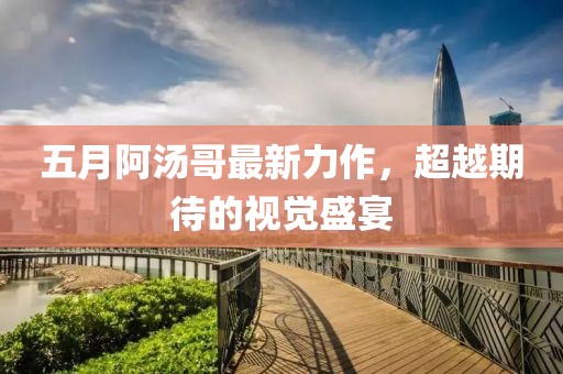 五月阿汤哥最新力作，超越期待的视觉盛宴