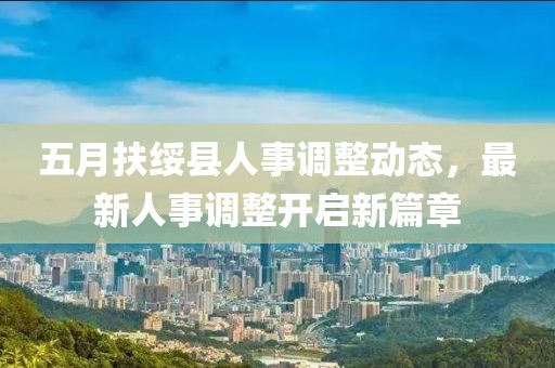 五月扶绥县人事调整动态，最新人事调整开启新篇章
