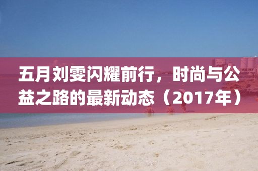 五月刘雯闪耀前行，时尚与公益之路的最新动态（2017年）