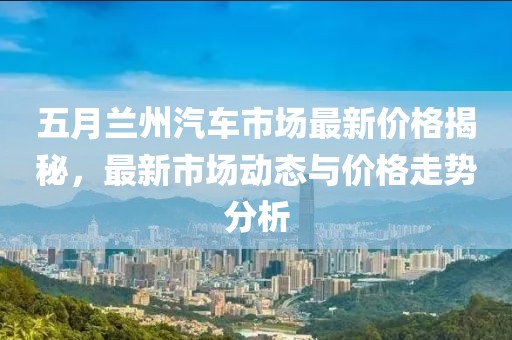 五月兰州汽车市场最新价格揭秘，最新市场动态与价格走势分析